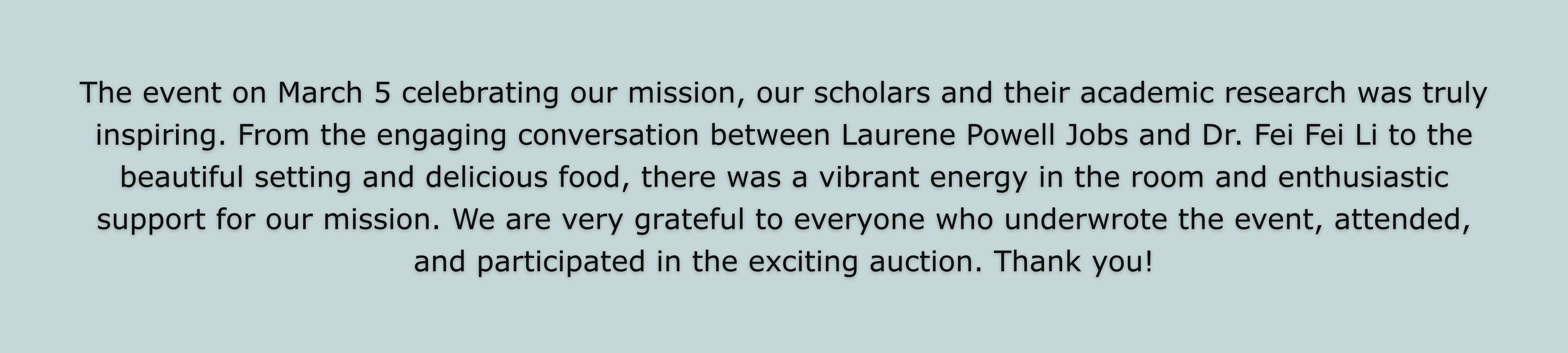The event on March 5 celebrating our mission, our scholars and their academic research was truly inspiring. From the engaging conversation between Laurene Powell Jobs and Dr. Fei Fei Li to the beautiful setting and delicious food, there was a vibrant energy in the room and enthusiastic support for our mission. We are very grateful to everyone who underwrote the event, attended, and participated in the exciting auction. Thank you!